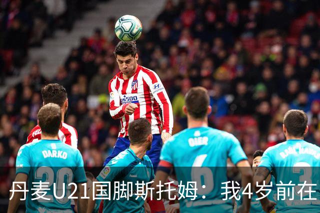 丹麦U21国脚斯托姆：我4岁前在中国生活，之后才定居丹麦